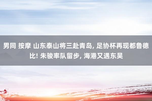 男同 按摩 山东泰山将三赴青岛， 足协杯再现都鲁德比! 朱骏率队留步， 海港又遇东吴