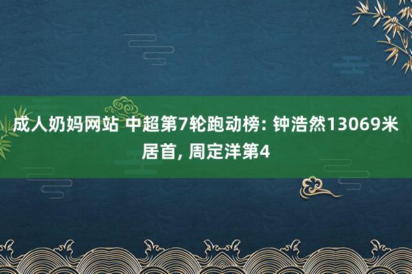 成人奶妈网站 中超第7轮跑动榜: 钟浩然13069米居首， 周定洋第4