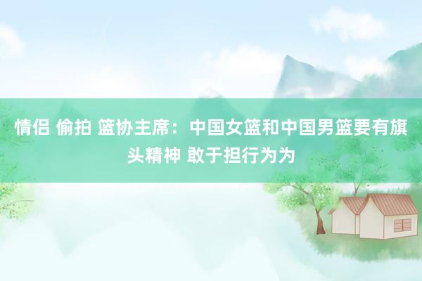 情侣 偷拍 篮协主席：中国女篮和中国男篮要有旗头精神 敢于担行为为
