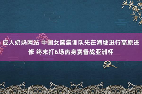 成人奶妈网站 中国女篮集训队先在海埂进行高原进修 终末打6场热身赛备战亚洲杯