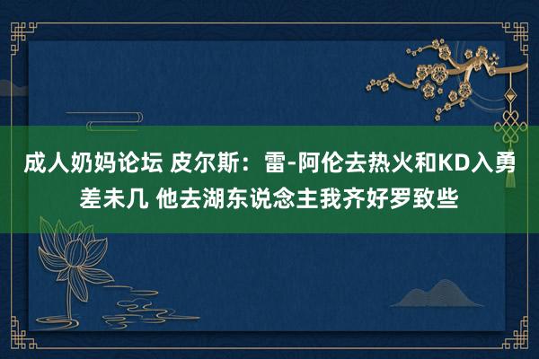 成人奶妈论坛 皮尔斯：雷-阿伦去热火和KD入勇差未几 他去湖东说念主我齐好罗致些