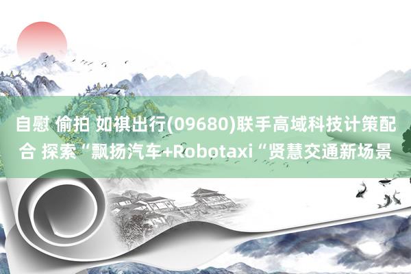 自慰 偷拍 如祺出行(09680)联手高域科技计策配合 探索“飘扬汽车+Robotaxi“贤慧交通新场景