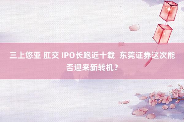 三上悠亚 肛交 IPO长跑近十载  东莞证券这次能否迎来新转机？