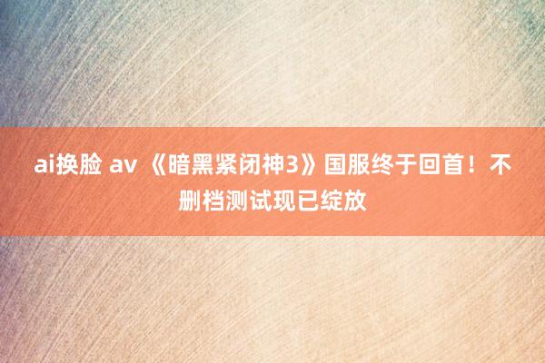 ai换脸 av 《暗黑紧闭神3》国服终于回首！不删档测试现已绽放