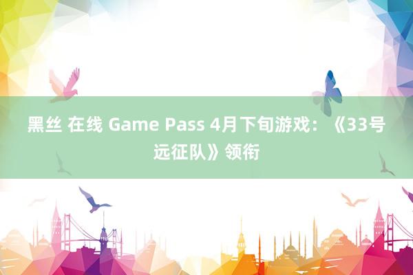 黑丝 在线 Game Pass 4月下旬游戏：《33号远征队》领衔