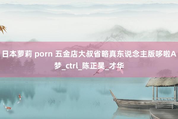 日本萝莉 porn 五金店大叔省略真东说念主版哆啦A梦_ctrl_陈正昊_才华