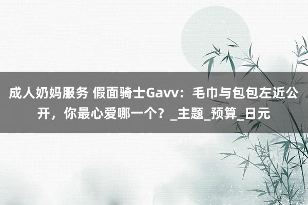 成人奶妈服务 假面骑士Gavv：毛巾与包包左近公开，你最心爱哪一个？_主题_预算_日元