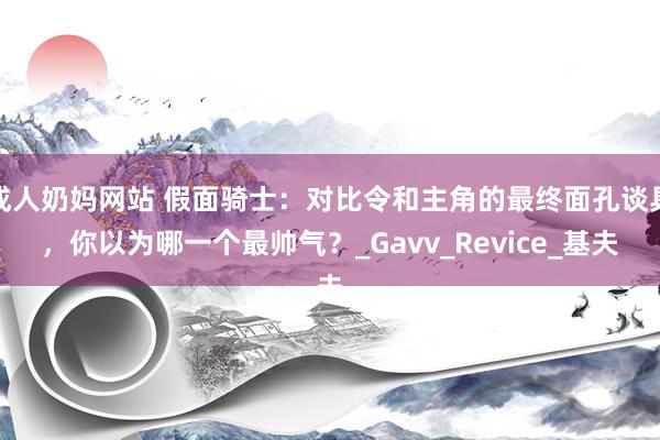 成人奶妈网站 假面骑士：对比令和主角的最终面孔谈具，你以为哪一个最帅气？_Gavv_Revice_基夫