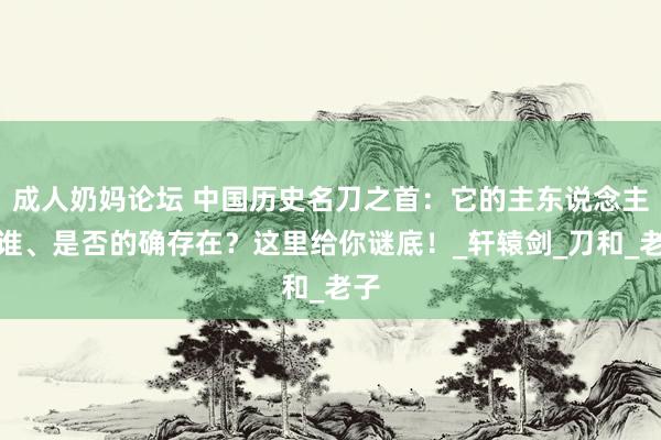 成人奶妈论坛 中国历史名刀之首：它的主东说念主是谁、是否的确存在？这里给你谜底！_轩辕剑_刀和_老子