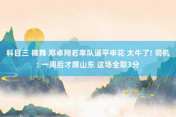 科目三 裸舞 邓卓翔若率队逼平申花 太牛了! 司机: 一周后才踢山东 这场全取3分