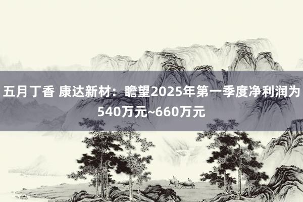 五月丁香 康达新材：瞻望2025年第一季度净利润为540万元~660万元