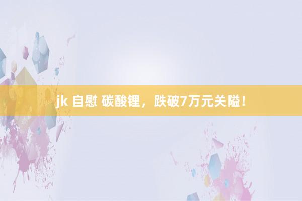 jk 自慰 碳酸锂，跌破7万元关隘！