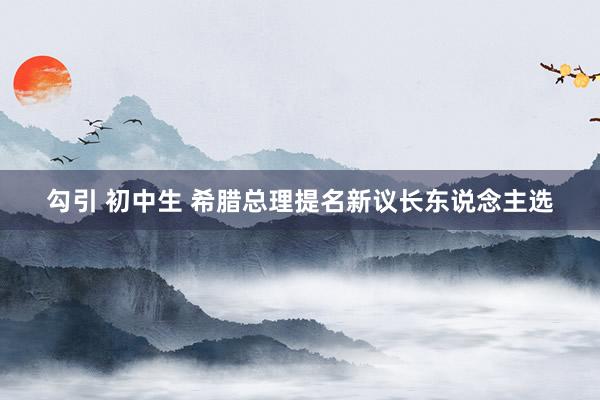 勾引 初中生 希腊总理提名新议长东说念主选