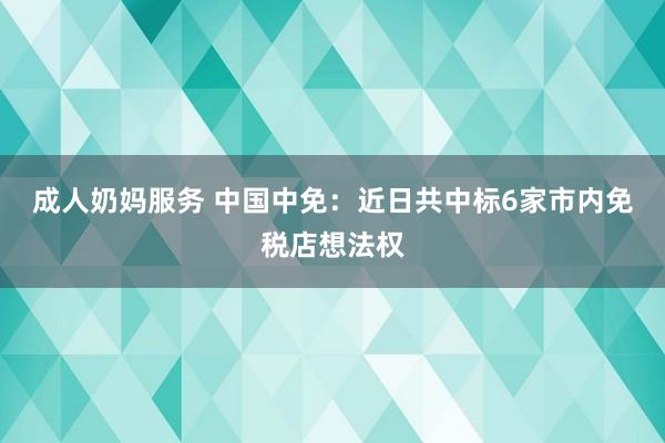 成人奶妈服务 中国中免：近日共中标6家市内免税店想法权