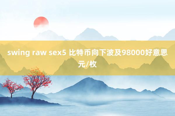swing raw sex5 比特币向下波及98000好意思元/枚