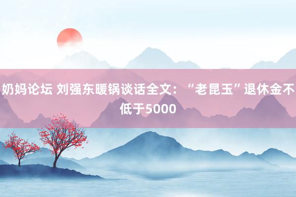 奶妈论坛 刘强东暖锅谈话全文：“老昆玉”退休金不低于5000