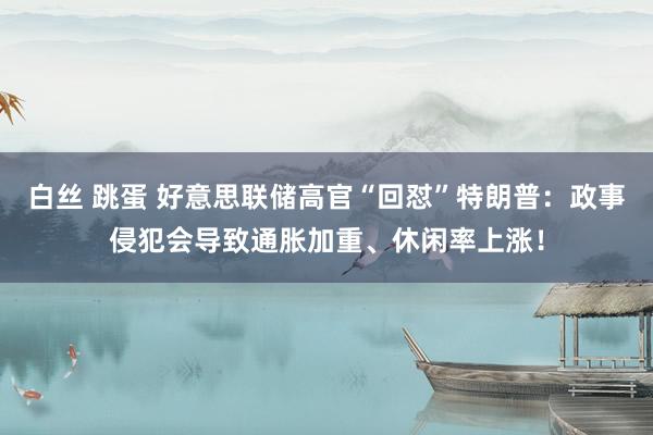 白丝 跳蛋 好意思联储高官“回怼”特朗普：政事侵犯会导致通胀加重、休闲率上涨！