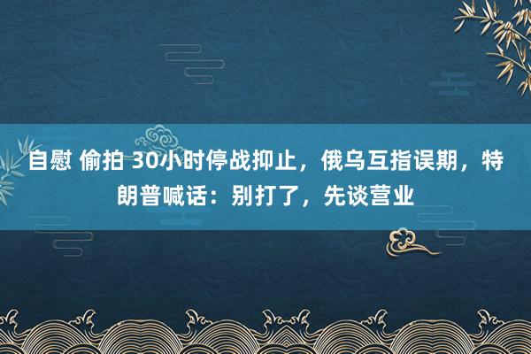 自慰 偷拍 30小时停战抑止，俄乌互指误期，特朗普喊话：别打了，先谈营业