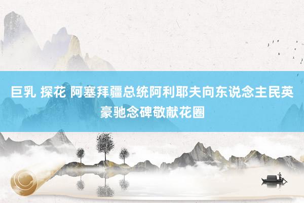 巨乳 探花 阿塞拜疆总统阿利耶夫向东说念主民英豪驰念碑敬献花圈