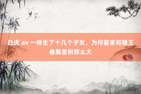 白虎 av 一样生了十几个子女，为何霍家和赌王眷属差别那么大
