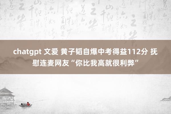 chatgpt 文爱 黄子韬自爆中考得益112分 抚慰连麦网友“你比我高就很利弊”