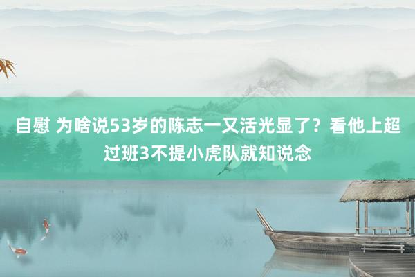 自慰 为啥说53岁的陈志一又活光显了？看他上超过班3不提小虎队就知说念