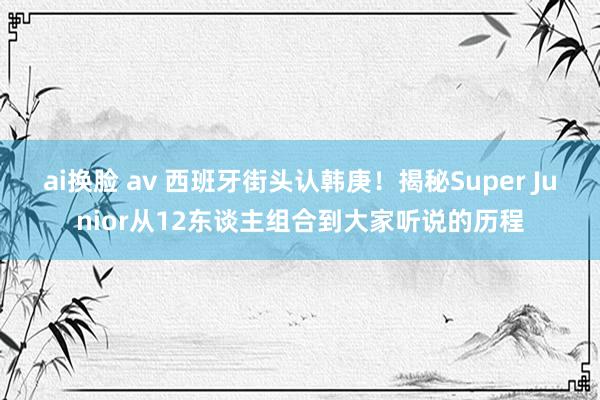 ai换脸 av 西班牙街头认韩庚！揭秘Super Junior从12东谈主组合到大家听说的历程