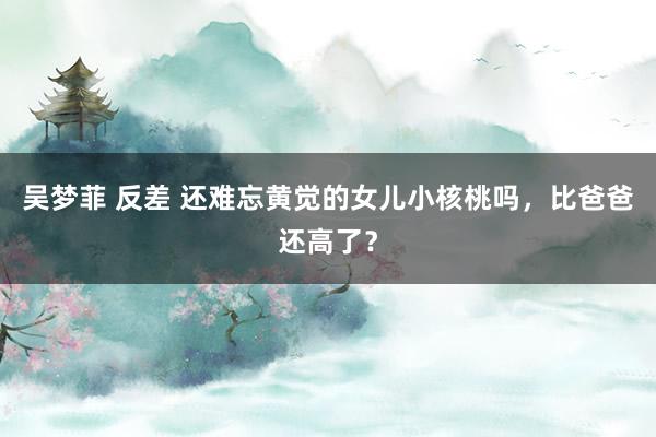 吴梦菲 反差 还难忘黄觉的女儿小核桃吗，比爸爸还高了？
