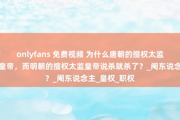 onlyfans 免费视频 为什么唐朝的擅权太监不错冒失废立皇帝，而明朝的擅权太监皇帝说杀就杀了？_阉东说念主_皇权_职权
