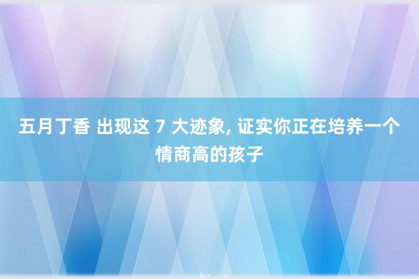 五月丁香 出现这 7 大迹象， 证实你正在培养一个情商高的孩子