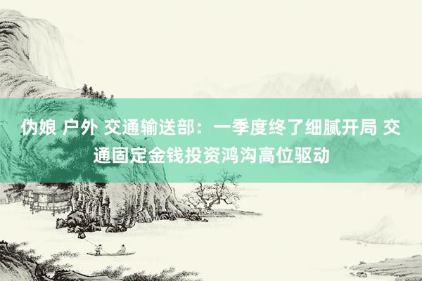 伪娘 户外 交通输送部：一季度终了细腻开局 交通固定金钱投资鸿沟高位驱动