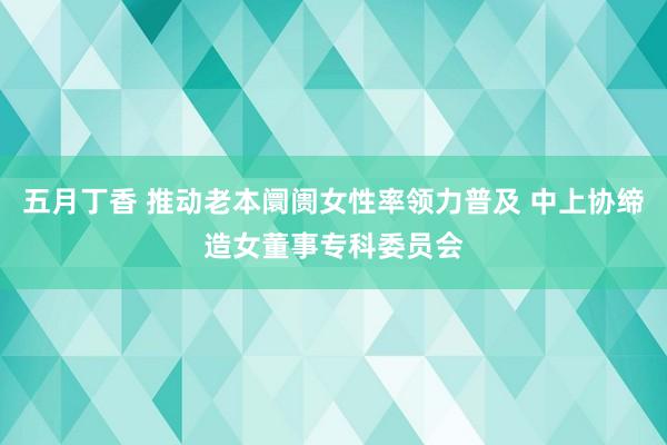 五月丁香 推动老本阛阓女性率领力普及 中上协缔造女董事专科委员会