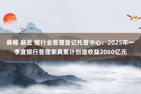 蘇暢 麻豆 银行业答理登记托管中心：2025年一季度银行答理家具累计创造收益2060亿元