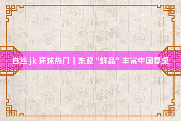 白丝 jk 环球热门｜东盟“鲜品”丰富中国餐桌