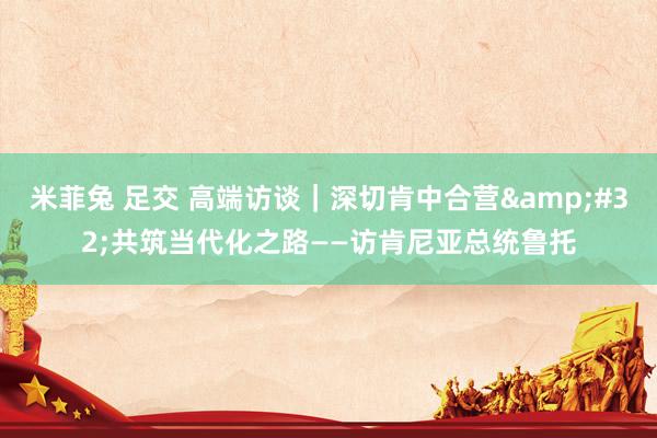 米菲兔 足交 高端访谈｜深切肯中合营&#32;共筑当代化之路——访肯尼亚总统鲁托