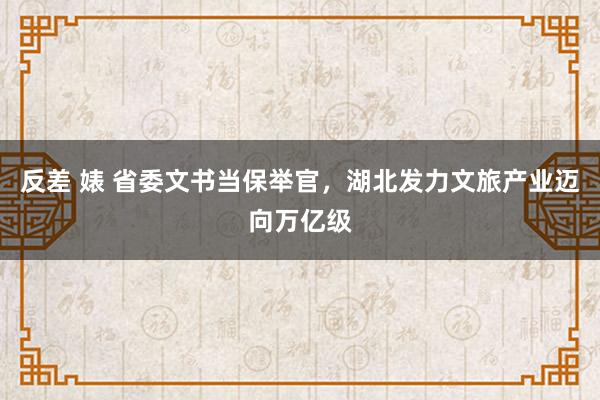 反差 婊 省委文书当保举官，湖北发力文旅产业迈向万亿级