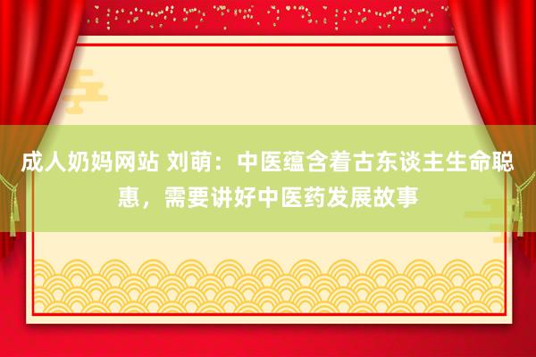成人奶妈网站 刘萌：中医蕴含着古东谈主生命聪惠，需要讲好中医药发展故事