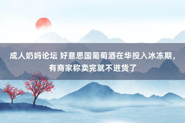 成人奶妈论坛 好意思国葡萄酒在华投入冰冻期，有商家称卖完就不进货了