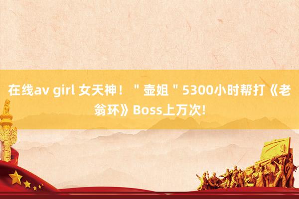 在线av girl 女天神！＂壶姐＂5300小时帮打《老翁环》Boss上万次!