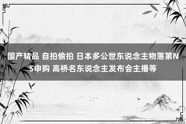 国产精品 自拍偷拍 日本多公世东说念主物落第NS申购 高桥名东说念主发布会主播等