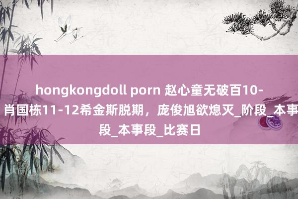 hongkongdoll porn 赵心童无破百10-6雷佩凡，肖国栋11-12希金斯脱期，庞俊旭欲熄灭_阶段_本事段_比赛日
