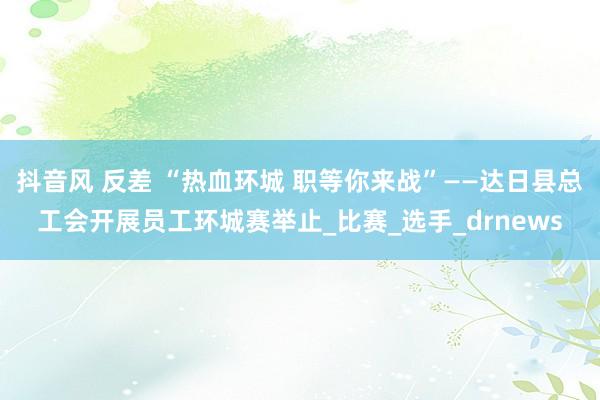 抖音风 反差 “热血环城 职等你来战”——达日县总工会开展员工环城赛举止_比赛_选手_drnews