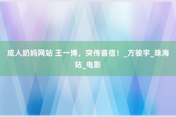 成人奶妈网站 王一博，突传喜信！_方骏宇_珠海站_电影