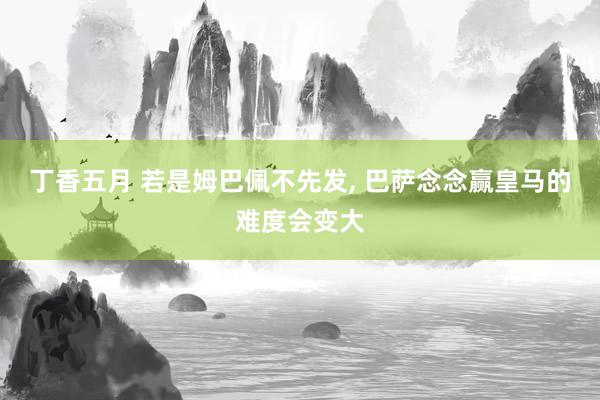 丁香五月 若是姆巴佩不先发， 巴萨念念赢皇马的难度会变大