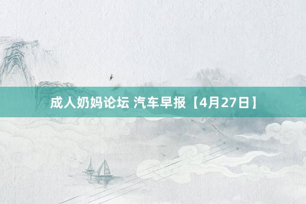 成人奶妈论坛 汽车早报【4月27日】