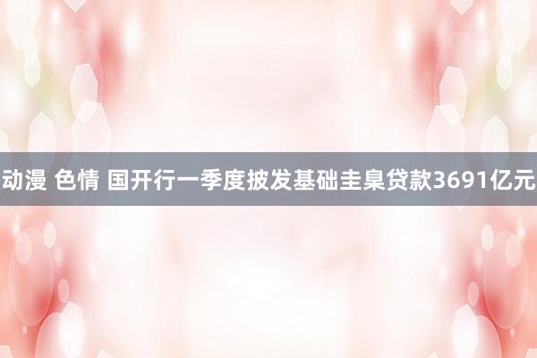动漫 色情 国开行一季度披发基础圭臬贷款3691亿元