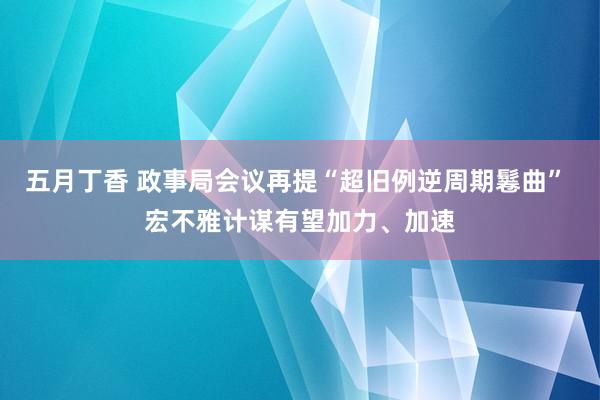 五月丁香 政事局会议再提“超旧例逆周期鬈曲” 宏不雅计谋有望加力、加速