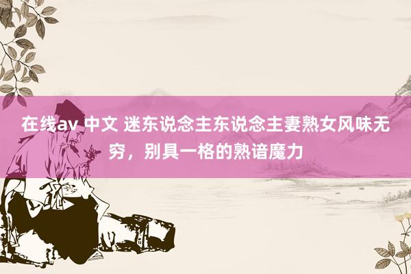 在线av 中文 迷东说念主东说念主妻熟女风味无穷，别具一格的熟谙魔力