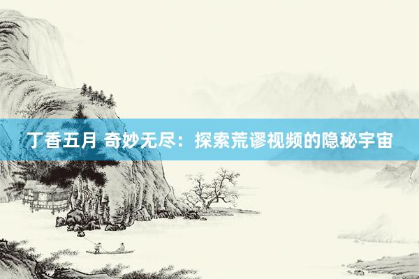 丁香五月 奇妙无尽：探索荒谬视频的隐秘宇宙