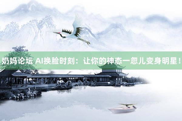 奶妈论坛 AI换脸时刻：让你的神态一忽儿变身明星！